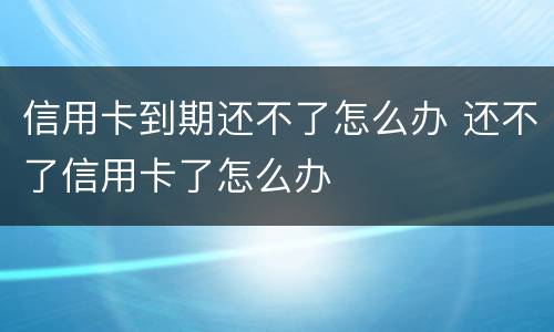信用卡到期还不了怎么办 还不了信用卡了怎么办