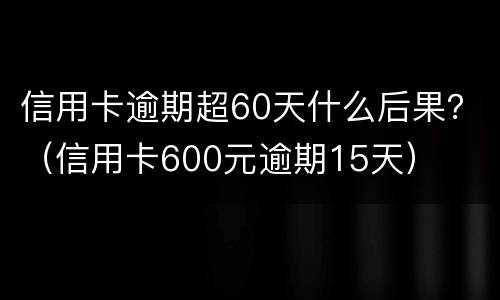 信用卡逾期超60天什么后果？（信用卡600元逾期15天）