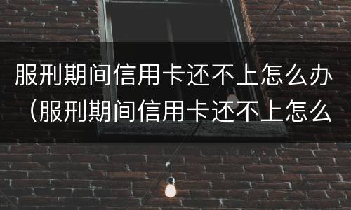 服刑期间信用卡还不上怎么办（服刑期间信用卡还不上怎么办呢）