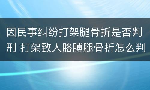 因民事纠纷打架腿骨折是否判刑 打架致人胳膊腿骨折怎么判刑