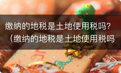 缴纳的地税是土地使用税吗？（缴纳的地税是土地使用税吗）