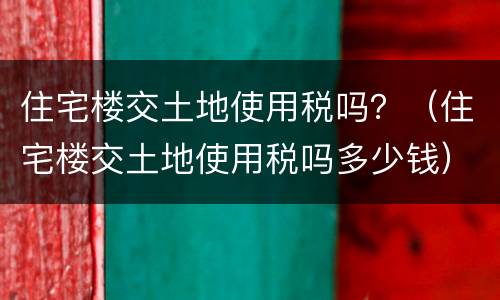 住宅楼交土地使用税吗？（住宅楼交土地使用税吗多少钱）