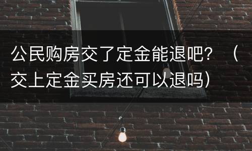 公民购房交了定金能退吧？（交上定金买房还可以退吗）
