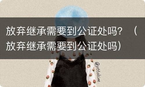 放弃继承需要到公证处吗？（放弃继承需要到公证处吗）