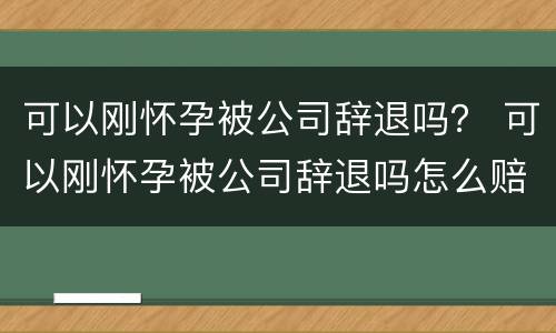 可以刚怀孕被公司辞退吗？ 可以刚怀孕被公司辞退吗怎么赔偿