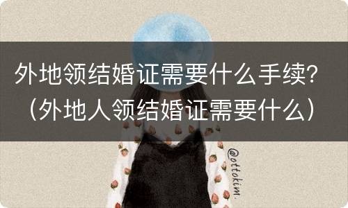 外地领结婚证需要什么手续？（外地人领结婚证需要什么）
