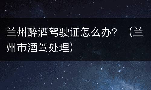 兰州醉酒驾驶证怎么办？（兰州市酒驾处理）