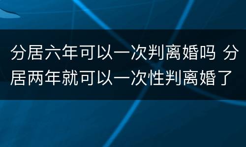 分居六年可以一次判离婚吗 分居两年就可以一次性判离婚了吗
