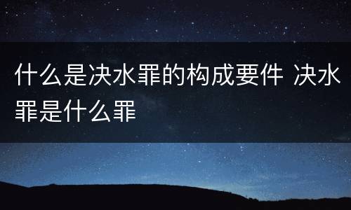 什么是决水罪的构成要件 决水罪是什么罪