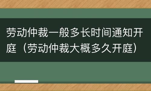 劳动仲裁一般多长时间通知开庭（劳动仲裁大概多久开庭）