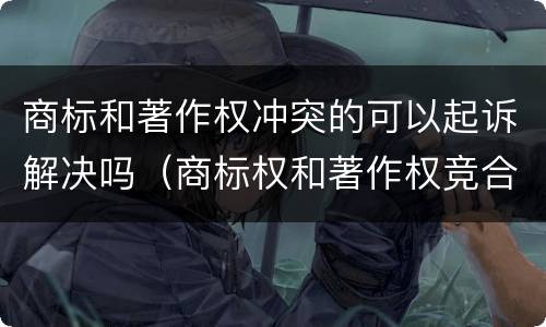 商标和著作权冲突的可以起诉解决吗（商标权和著作权竞合）