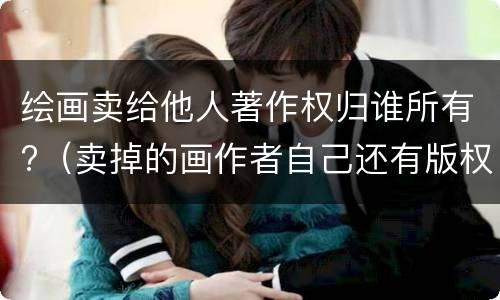 绘画卖给他人著作权归谁所有?（卖掉的画作者自己还有版权吗）