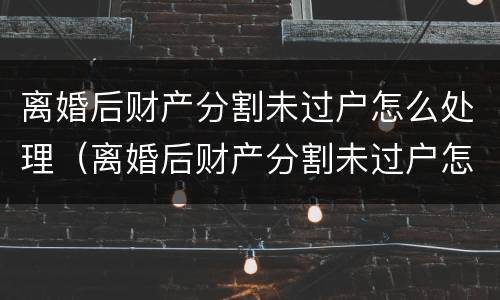 离婚后财产分割未过户怎么处理（离婚后财产分割未过户怎么处理呢）
