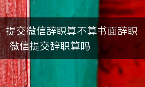 提交微信辞职算不算书面辞职 微信提交辞职算吗