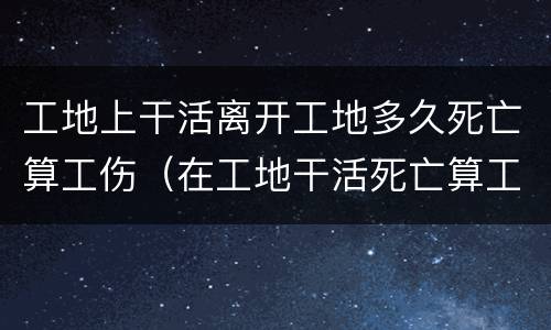 工地上干活离开工地多久死亡算工伤（在工地干活死亡算工亡吗?）
