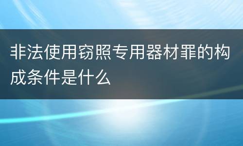 非法使用窃照专用器材罪的构成条件是什么