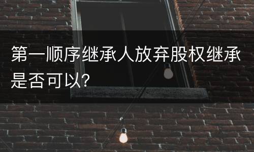 第一顺序继承人放弃股权继承是否可以？