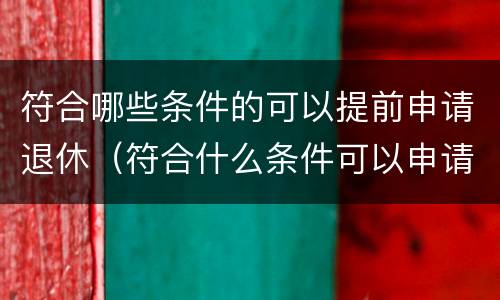 符合哪些条件的可以提前申请退休（符合什么条件可以申请提前退休）