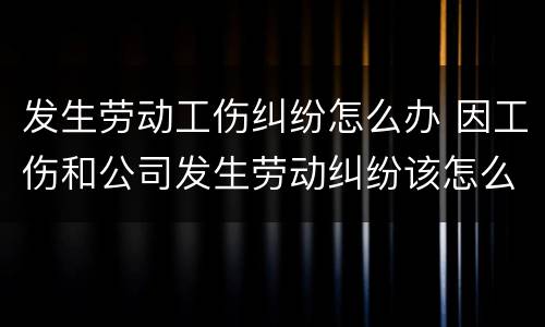发生劳动工伤纠纷怎么办 因工伤和公司发生劳动纠纷该怎么办