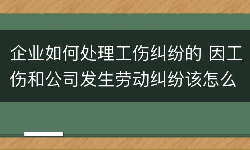 企业如何处理工伤纠纷的 因工伤和公司发生劳动纠纷该怎么办