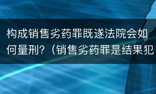 构成销售劣药罪既遂法院会如何量刑?（销售劣药罪是结果犯吗）