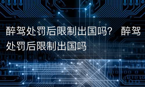 醉驾处罚后限制出国吗？ 醉驾处罚后限制出国吗