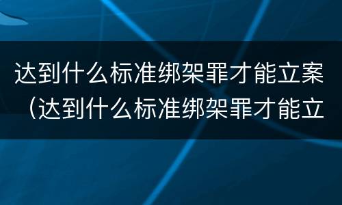 达到什么标准绑架罪才能立案（达到什么标准绑架罪才能立案呢）