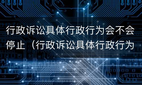 行政诉讼具体行政行为会不会停止（行政诉讼具体行政行为会不会停止审理）