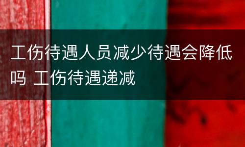 工伤待遇人员减少待遇会降低吗 工伤待遇递减