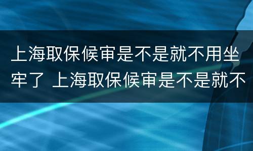 上海取保候审是不是就不用坐牢了 上海取保候审是不是就不用坐牢了呀