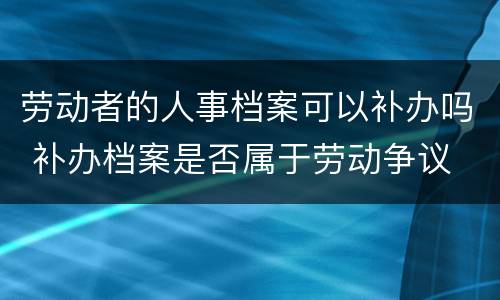 劳动者的人事档案可以补办吗 补办档案是否属于劳动争议