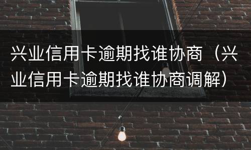 兴业信用卡逾期找谁协商（兴业信用卡逾期找谁协商调解）