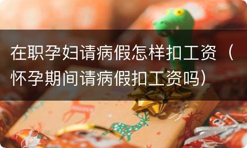 在职孕妇请病假怎样扣工资（怀孕期间请病假扣工资吗）
