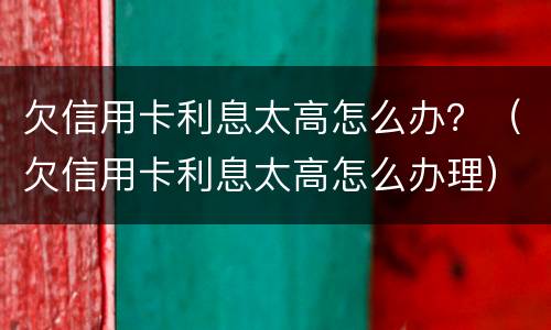欠信用卡利息太高怎么办？（欠信用卡利息太高怎么办理）