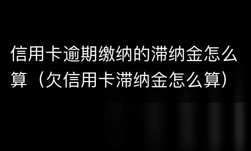 信用卡逾期缴纳的滞纳金怎么算（欠信用卡滞纳金怎么算）