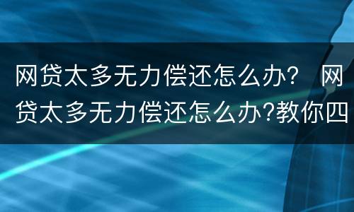 网贷太多无力偿还怎么办？ 网贷太多无力偿还怎么办?教你四招应对