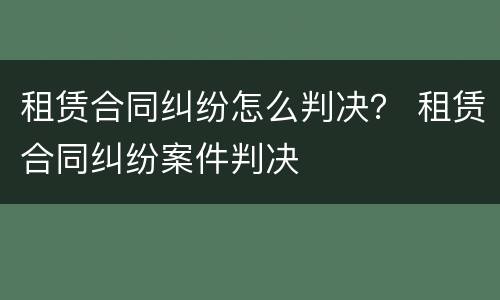 租赁合同纠纷怎么判决？ 租赁合同纠纷案件判决