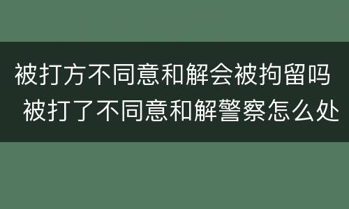 被打方不同意和解会被拘留吗 被打了不同意和解警察怎么处理会拘留吗