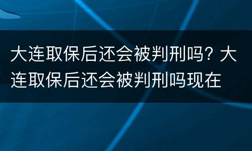 大连取保后还会被判刑吗? 大连取保后还会被判刑吗现在