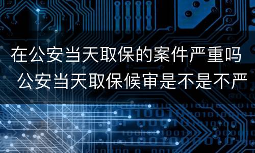 在公安当天取保的案件严重吗 公安当天取保候审是不是不严重