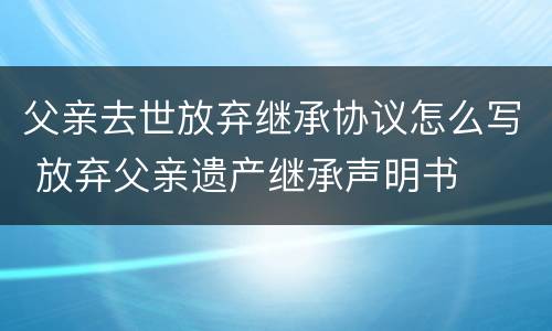 父亲去世放弃继承协议怎么写 放弃父亲遗产继承声明书