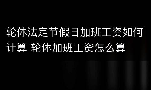 轮休法定节假日加班工资如何计算 轮休加班工资怎么算