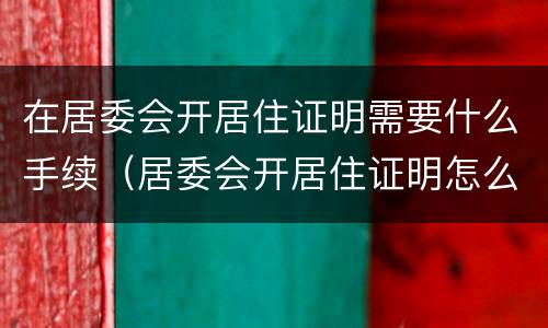 在居委会开居住证明需要什么手续（居委会开居住证明怎么开）