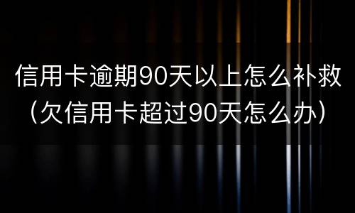 信用卡逾期90天以上怎么补救（欠信用卡超过90天怎么办）