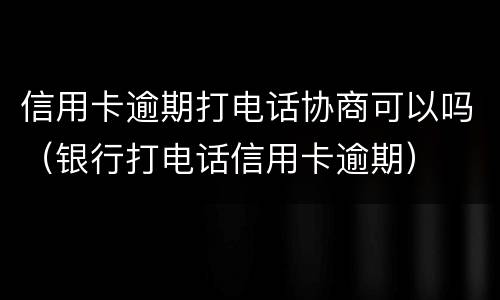 信用卡逾期打电话协商可以吗（银行打电话信用卡逾期）