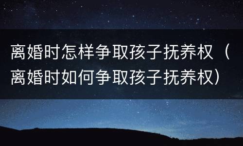 离婚时怎样争取孩子抚养权（离婚时如何争取孩子抚养权）