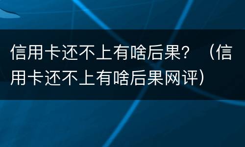 信用卡还不上有啥后果？（信用卡还不上有啥后果网评）