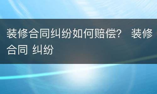 装修合同纠纷如何赔偿？ 装修合同 纠纷