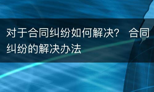 对于合同纠纷如何解决？ 合同纠纷的解决办法