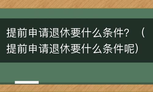 提前申请退休要什么条件？（提前申请退休要什么条件呢）